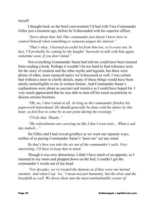 myself.
I thought back on the brief conversation I’d had with Vice Commander
Gilles just a moment ago, before he’d absconded with his superior officer.
“Sorry about that, kid. Our commander just doesn’t know how to
control himself when something or someone piques his interest.”
“That’s okay. I learned an awful lot from him too, so it evens out. In
fact, I’ll probably be coming by the knights’ barracks to talk with him again
sometime soon, if you don’t mind.”
Not everything Commander Saran had told me could have been learned
from reading a book. Perhaps it wouldn’t be too hard to find reference texts
for the story of creation and the other myths and legends, but there were
plenty of other, more nuanced topics we’d discussed as well. I was certain
that without a tutor to clarify details, many of those things would have been
utterly unintelligible to me in written format. And Commander Saran’s
explanations were about as succinct and intuitive as I could have hoped for. I
very much appreciated that he was able to turn off his usual eccentricity to
discuss serious business.
“Oh, no, I don’t mind at all. As long as the commander finishes his
paperwork beforehand. He should generally be done with his duties by this
hour, so feel free to come by at any point during the evenings.”
“I’ll do that. Thanks.”
“My subordinates are carrying on like I don’t even exist… What a sad
day indeed…”
Sir Gilles and I had waved goodbye as we went our separate ways,
neither of us paying Commander Saran’s “poor me” act any mind.
So that’s how you take the air out of the commander’s sails. Very
interesting. I’ll have to keep that in mind.
Though it was now dinnertime, I didn’t have much of an appetite, so I
returned to my room and plopped down on the bed. I couldn’t get the
commander’s words out of my head.
“For decades, we’ve treated the demons as if they were our mortal
enemies. And when I say ‘we,’ I mean not just humanity, but the elves and the
beastfolk as well. We drove them into the most uninhabitable corner of
Page 35 Goldenagato | mp4directs.com
 