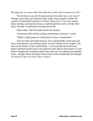 Morrigan for no reason other than that they could control monsters at will.”
Not the best excuse for the persecution of an entire race, now was it?
Though I guess they got off pretty light, really. Some people wouldn’t be
content to banish them and leave it at that. Some of us, if we were serious
about wanting someone beat down, would hound them until we broke their
spirit. Not that I would know anything about that.
Jokes aside, I did feel kinda bad for the demons.
I stared up at the spotless ceiling, ruminating on the day’s events.
“What’s really going on in that head of yours, Commander?”
The man had a powerful memory. He could probably recall each and
every word anyone ever told him about. It wasn’t that he’d ever taught a 101
class on the history of this world before—it was just that each and every
detail remained crystal clear in his mind for years after he first heard it. It was
hard to imagine him as human rather than some sort of walking encyclopedia
robot—though I had a feeling he’d be at least a little offended by the thought.
Not that he’d have any idea what a robot is.
Page 36 Goldenagato | mp4directs.com
 