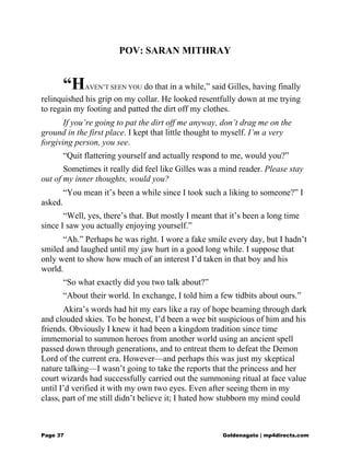 POV: SARAN MITHRAY
“HAVEN’T SEEN YOU do that in a while,” said Gilles, having finally
relinquished his grip on my collar. He looked resentfully down at me trying
to regain my footing and patted the dirt off my clothes.
If you’re going to pat the dirt off me anyway, don’t drag me on the
ground in the first place. I kept that little thought to myself. I’m a very
forgiving person, you see.
“Quit flattering yourself and actually respond to me, would you?”
Sometimes it really did feel like Gilles was a mind reader. Please stay
out of my inner thoughts, would you?
“You mean it’s been a while since I took such a liking to someone?” I
asked.
“Well, yes, there’s that. But mostly I meant that it’s been a long time
since I saw you actually enjoying yourself.”
“Ah.” Perhaps he was right. I wore a fake smile every day, but I hadn’t
smiled and laughed until my jaw hurt in a good long while. I suppose that
only went to show how much of an interest I’d taken in that boy and his
world.
“So what exactly did you two talk about?”
“About their world. In exchange, I told him a few tidbits about ours.”
Akira’s words had hit my ears like a ray of hope beaming through dark
and clouded skies. To be honest, I’d been a wee bit suspicious of him and his
friends. Obviously I knew it had been a kingdom tradition since time
immemorial to summon heroes from another world using an ancient spell
passed down through generations, and to entreat them to defeat the Demon
Lord of the current era. However—and perhaps this was just my skeptical
nature talking—I wasn’t going to take the reports that the princess and her
court wizards had successfully carried out the summoning ritual at face value
until I’d verified it with my own two eyes. Even after seeing them in my
class, part of me still didn’t believe it; I hated how stubborn my mind could
Page 37 Goldenagato | mp4directs.com
 