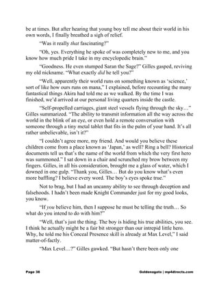 be at times. But after hearing that young boy tell me about their world in his
own words, I finally breathed a sigh of relief.
“Was it really that fascinating?”
“Oh, yes. Everything he spoke of was completely new to me, and you
know how much pride I take in my encyclopedic brain.”
“Goodness. He even stumped Saran the Sage?” Gilles gasped, reviving
my old nickname. “What exactly did he tell you?”
“Well, apparently their world runs on something known as ‘science,’
sort of like how ours runs on mana,” I explained, before recounting the many
fantastical things Akira had told me as we walked. By the time I was
finished, we’d arrived at our personal living quarters inside the castle.
“Self-propelled carriages, giant steel vessels flying through the sky…”
Gilles summarized. “The ability to transmit information all the way across the
world in the blink of an eye, or even hold a remote conversation with
someone through a tiny metal tablet that fits in the palm of your hand. It’s all
rather unbelievable, isn’t it?”
“I couldn’t agree more, my friend. And would you believe these
children come from a place known as ‘Japan,’ as well? Ring a bell? Historical
documents tell us that’s the name of the world from which the very first hero
was summoned.” I sat down in a chair and scrunched my brow between my
fingers. Gilles, in all his consideration, brought me a glass of water, which I
downed in one gulp. “Thank you, Gilles… But do you know what’s even
more baffling? I believe every word. The boy’s eyes spoke true.”
Not to brag, but I had an uncanny ability to see through deception and
falsehoods. I hadn’t been made Knight Commander just for my good looks,
you know.
“If you believe him, then I suppose he must be telling the truth… So
what do you intend to do with him?”
“Well, that’s just the thing. The boy is hiding his true abilities, you see.
I think he actually might be a fair bit stronger than our intrepid little hero.
Why, he told me his Conceal Presence skill is already at Max Level,” I said
matter-of-factly.
“Max Level…?” Gilles gawked. “But hasn’t there been only one
Page 38 Goldenagato | mp4directs.com
 