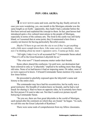 POV: ODA AKIRA
THE NEXT MONTH came and went, and the big day finally arrived. In
case you were wondering, yes, one month in the Morrigan calendar was the
same length as on Earth—apparently, they hadn’t had a calendar before the
first hero arrived and explained the concept to them. In fact, past heroes had
introduced quite a few cultural innovations to the people of Morrigan,
especially in terms of the culinary arts. The food in the castle was still fairly
bland, so I assumed that at some point, they’d summoned a hero from a
country not known for having particularly flavorful cuisine.
Maybe I’ll have to go out into the city to see if they’ve got anything
with a little more oomph down there. Like some curry or something… Great,
now I’m thinking about my mom’s signature curry. I wanna go home, man.
“All right, I take it we’re all accounted for?” Commander Saran asked.
“Then it’s off to the Great Kantinen Labyrinth for us.”
“The what now?” I heard someone mutter under their breath.
Some others shared the confusion. Up until now, our destination had
been referred to only as “a labyrinth,” implied to be nothing more than dingy
old ruins. None of us had known it had an imposing name. Or rather, none of
us were supposed to know. I’d heard Commander Saran mention it by name a
few times before.
He proceeded to gleefully expound upon the labyrinth’s name and
history to the entire class.
The commander may have had his eccentricities, but he really was a
good instructor. His breadth of wisdom knew no bounds, and he had a real
knack for sharing it. Had we been on opposite sides, he’d certainly have been
the first person I’d want to take out. Not that I could ever picture myself
betraying Commander Saran.
“So you see, there are four great labyrinths in the world of Morrigan,
each named after the continent on which they are found,” he began. “As such,
we call this one the Great Labyrinth of Kantinen.”
There were some nods of comprehension from my fellow classmates.
Page 42 Goldenagato | mp4directs.com
 