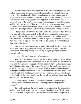 After his explanation was complete, castle attendants brought out five
healing potions and five mana potions for each of us to bring along on our
journey. One small drizzle of healing potion over an open wound, and it
would heal up instantaneously. Commander Saran made a show of cutting his
own forearm, then applying some healing potion to demonstrate how it
worked. Some of the hero’s retinue were a bit nauseated by this display, and I
couldn’t help but wonder if they were really ready to go out and slay
monsters. Vice Commander Gilles, clearly used to the procedure, didn’t even
bat an eye. He simply shook his head at the commander’s ostentatiousness.
I think we all set out from the castle under the assumption that it would
be at least a bit of an arduous trek to the labyrinth, so imagine our surprise
when we discovered it lay just beyond the nearby forest. I had to wonder if it
was truly wise to build the capital so close to a giant monster den. In theory,
the beasts could escape and raze the castle to the ground in no time at all, if
they were so inclined.
“Ah, but the castle’s enclosed in a powerful magic barrier, you see. So
we’re at no risk of being besieged by any old monster riffraff,” said the
commander, apparently having deduced my thoughts yet again from my
expression alone.
I swear, this guy’s some sort of mind reader.
As soon as we’d made it out of the forest, I was surprised to see a large
crowd of people had formed at the entrance to the labyrinth. We shielded our
eyes from the light as we stepped out from beneath the trees. Some among us
recoiled at the sheer size of the crowd. As soon as the people saw us step out
of the woods, they came stampeding toward us like housewives during the
evening rush at the supermarket. We all stopped in our collective tracks like a
deer in headlights. The knights who were accompanying us made an attempt
to hold back the throng of people, but the crowd was so large, I was sure they
couldn’t hold the line for long.
“Keep walking!” snarled Commander Saran in a harsh whisper.
“You’re heroes, remember! You need to hold your heads high before the
citizens!”
He’d only muttered the words under his breath so that the commoners
couldn’t hear, but it was such a stark contrast from his typical friendly tone
that it hit me like a bag of bricks. Since when had the commander grown a
Page 43 Goldenagato | mp4directs.com
 