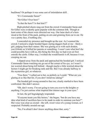 backbone? Or perhaps it was some sort of intimidation skill.
“It’s Commander Saran!”
“Sir Gilles! Over here!”
“Is that the hero?! Is that him?!”
High-pitched cheers rang out from the crowd. Commander Saran and
Sir Gilles were evidently quite popular with the common folk. Though at
least some of the cheers were directed our way. Our lame duck of a hero
stood at the front of the pack, putting on airs and grinning from ear to ear. He
was a pretty face, if nothing else.
I concealed my presence and brought up the rear. As I scanned the
crowd, I noticed a single hooded figure staring daggers back at me—likely a
girl, judging from their stature. She was glaring at us with such disdain,
you’d think we’d killed her parents or something. I wasn’t sure what beef she
could possibly have with us, this being the first day we had even set foot
outside the castle. Either way, I wished she would knock it off, because it was
creeping me out.
I slipped away from the pack and approached the hooded girl. I noticed
Commander Saran watching me go out of the corner of his eye, so I wasn’t
too worried about being left behind—though maybe a little worried about the
lecture I might get for breaking rank and file. But I was already halfway to
the mysterious girl, so whatever.
“You there,” I called out to her, as politely as I could. “What are you
glaring at us like that for, if you don’t mind me asking?”
The hooded girl swung around to face me, clearly startled to have been
confronted. She didn’t answer.
“Oh, don’t worry. I’m not going to turn you over to the knights or
anything. I’m just curious what inspired that intense rage in your eyes.”
At last, the girl begrudgingly responded.
“Everyone treats you like heroes,” she began, “but do you have any
idea what kind of sacrifices have to be made in order to summon you here?”
Her voice was clear as crystal—the soft, sweet voice of a young woman, as I
suspected. Probably around our age.
“No, I’m afraid I don’t know anything about that, sorry.”
Page 44 Goldenagato | mp4directs.com
 