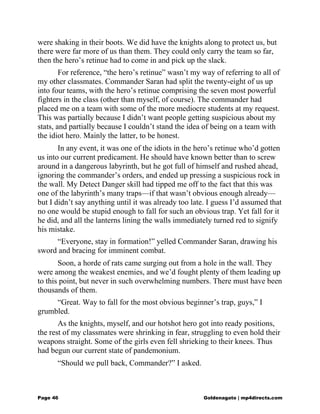 were shaking in their boots. We did have the knights along to protect us, but
there were far more of us than them. They could only carry the team so far,
then the hero’s retinue had to come in and pick up the slack.
For reference, “the hero’s retinue” wasn’t my way of referring to all of
my other classmates. Commander Saran had split the twenty-eight of us up
into four teams, with the hero’s retinue comprising the seven most powerful
fighters in the class (other than myself, of course). The commander had
placed me on a team with some of the more mediocre students at my request.
This was partially because I didn’t want people getting suspicious about my
stats, and partially because I couldn’t stand the idea of being on a team with
the idiot hero. Mainly the latter, to be honest.
In any event, it was one of the idiots in the hero’s retinue who’d gotten
us into our current predicament. He should have known better than to screw
around in a dangerous labyrinth, but he got full of himself and rushed ahead,
ignoring the commander’s orders, and ended up pressing a suspicious rock in
the wall. My Detect Danger skill had tipped me off to the fact that this was
one of the labyrinth’s many traps—if that wasn’t obvious enough already—
but I didn’t say anything until it was already too late. I guess I’d assumed that
no one would be stupid enough to fall for such an obvious trap. Yet fall for it
he did, and all the lanterns lining the walls immediately turned red to signify
his mistake.
“Everyone, stay in formation!” yelled Commander Saran, drawing his
sword and bracing for imminent combat.
Soon, a horde of rats came surging out from a hole in the wall. They
were among the weakest enemies, and we’d fought plenty of them leading up
to this point, but never in such overwhelming numbers. There must have been
thousands of them.
“Great. Way to fall for the most obvious beginner’s trap, guys,” I
grumbled.
As the knights, myself, and our hotshot hero got into ready positions,
the rest of my classmates were shrinking in fear, struggling to even hold their
weapons straight. Some of the girls even fell shrieking to their knees. Thus
had begun our current state of pandemonium.
“Should we pull back, Commander?” I asked.
Page 46 Goldenagato | mp4directs.com
 