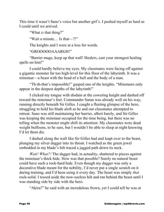 This time it wasn’t Sano’s voice but another girl’s. I pushed myself as hard as
I could until we arrived.
“What is that thing?”
“Wait a minute… Is that—?!”
The knights and I were at a loss for words.
“GROOOOOAAARGH!”
“Barrier mage, keep up that wall! Healers, cast your strongest healing
spells on him!”
I could hardly believe my eyes. My classmates were facing off against
a gigantic monster far too high-level for this floor of the labyrinth. It was a
minotaur—a beast with the head of a bull and the body of a man.
“Th-th-that’s impossible!” gasped one of the knights. “Minotaurs only
appear in the deepest depths of the labyrinth!”
I clicked my tongue with disdain at the cowering knight and dashed off
toward the minotaur’s feet. Commander Saran was already well on his way,
running directly beneath Sir Gilles. I caught a fleeting glimpse of the hero,
struggling to hold his blade aloft as he and our classmates attempted to
retreat. Sano was still maintaining her barrier, albeit barely, and Sir Gilles
was keeping the minotaur occupied for the time being, but there was no
telling when the monster might shift its attention. My classmates were dead
weight buffoons, to be sure, but I wouldn’t be able to sleep at night knowing
I’d let them die.
I dashed along the wall like Sir Gilles had and leapt over to the beast,
plunging my silver dagger into its throat. I watched as the green jewel
embedded in my blade’s hilt traced a jagged path down its neck.
Wait! What?! The dagger had, in actuality, shattered to pieces against
the minotaur’s thick hide. How was that possible? Surely no natural beast
could have such a rock-hard hide. Even though my dagger was only a
decorative blade meant for the nobility, I’d never put a single scratch on it
during training, and I’d been using it every day. The beast was simply that
rock-solid. I tossed aside the now-useless hilt and ran behind the beast until I
was standing side by side with the hero.
“Akira?” he said with an incredulous frown, yet I could tell he was at
Page 49 Goldenagato | mp4directs.com
 