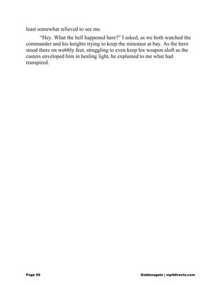 least somewhat relieved to see me.
“Hey. What the hell happened here?” I asked, as we both watched the
commander and his knights trying to keep the minotaur at bay. As the hero
stood there on wobbly feet, struggling to even keep his weapon aloft as the
casters enveloped him in healing light, he explained to me what had
transpired.
Page 50 Goldenagato | mp4directs.com
 