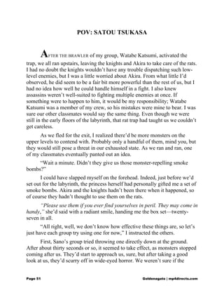 POV: SATOU TSUKASA
AFTER THE BRAWLER of my group, Watabe Katsumi, activated the
trap, we all ran upstairs, leaving the knights and Akira to take care of the rats.
I had no doubt the knights wouldn’t have any trouble dispatching such low-
level enemies, but I was a little worried about Akira. From what little I’d
observed, he did seem to be a fair bit more powerful than the rest of us, but I
had no idea how well he could handle himself in a fight. I also knew
assassins weren’t well-suited to fighting multiple enemies at once. If
something were to happen to him, it would be my responsibility; Watabe
Katsumi was a member of my crew, so his mistakes were mine to bear. I was
sure our other classmates would say the same thing. Even though we were
still in the early floors of the labyrinth, that rat trap had taught us we couldn’t
get careless.
As we fled for the exit, I realized there’d be more monsters on the
upper levels to contend with. Probably only a handful of them, mind you, but
they would still pose a threat in our exhausted state. As we ran and ran, one
of my classmates eventually panted out an idea.
“Wait a minute. Didn’t they give us those monster-repelling smoke
bombs?”
I could have slapped myself on the forehead. Indeed, just before we’d
set out for the labyrinth, the princess herself had personally gifted me a set of
smoke bombs. Akira and the knights hadn’t been there when it happened, so
of course they hadn’t thought to use them on the rats.
“Please use them if you ever find yourselves in peril. They may come in
handy,” she’d said with a radiant smile, handing me the box set—twenty-
seven in all.
“All right, well, we don’t know how effective these things are, so let’s
just have each group try using one for now,” I instructed the others.
First, Sano’s group tried throwing one directly down at the ground.
After about thirty seconds or so, it seemed to take effect, as monsters stopped
coming after us. They’d start to approach us, sure, but after taking a good
look at us, they’d scurry off in wide-eyed horror. We weren’t sure if the
Page 51 Goldenagato | mp4directs.com
 