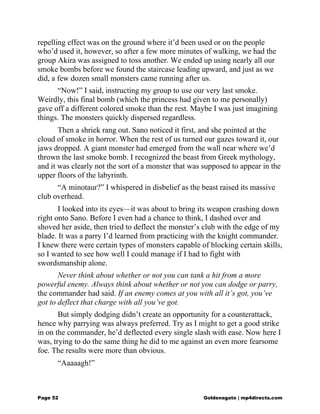 repelling effect was on the ground where it’d been used or on the people
who’d used it, however, so after a few more minutes of walking, we had the
group Akira was assigned to toss another. We ended up using nearly all our
smoke bombs before we found the staircase leading upward, and just as we
did, a few dozen small monsters came running after us.
“Now!” I said, instructing my group to use our very last smoke.
Weirdly, this final bomb (which the princess had given to me personally)
gave off a different colored smoke than the rest. Maybe I was just imagining
things. The monsters quickly dispersed regardless.
Then a shriek rang out. Sano noticed it first, and she pointed at the
cloud of smoke in horror. When the rest of us turned our gazes toward it, our
jaws dropped. A giant monster had emerged from the wall near where we’d
thrown the last smoke bomb. I recognized the beast from Greek mythology,
and it was clearly not the sort of a monster that was supposed to appear in the
upper floors of the labyrinth.
“A minotaur?” I whispered in disbelief as the beast raised its massive
club overhead.
I looked into its eyes—it was about to bring its weapon crashing down
right onto Sano. Before I even had a chance to think, I dashed over and
shoved her aside, then tried to deflect the monster’s club with the edge of my
blade. It was a parry I’d learned from practicing with the knight commander.
I knew there were certain types of monsters capable of blocking certain skills,
so I wanted to see how well I could manage if I had to fight with
swordsmanship alone.
Never think about whether or not you can tank a hit from a more
powerful enemy. Always think about whether or not you can dodge or parry,
the commander had said. If an enemy comes at you with all it’s got, you’ve
got to deflect that charge with all you’ve got.
But simply dodging didn’t create an opportunity for a counterattack,
hence why parrying was always preferred. Try as I might to get a good strike
in on the commander, he’d deflected every single slash with ease. Now here I
was, trying to do the same thing he did to me against an even more fearsome
foe. The results were more than obvious.
“Aaaaagh!”
Page 52 Goldenagato | mp4directs.com
 