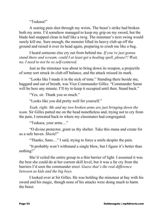 “Tsukasa!”
A searing pain shot through my wrists. The beast’s strike had broken
both my arms. I’d somehow managed to keep my grip on my sword, but the
blade had snapped clean in half like a twig. The minotaur’s next swing would
surely kill me. Sure enough, the monster lifted its heavy club up off the
ground and raised it over its head again, preparing to crush me like a bug.
I heard someone else cry out from behind me. If you’re just gonna
stand there and scream, could I at least get a healing spell, please?! Wait,
no. I need to not be so self-centered.
Just as the minotaur was about to bring down its weapon, a projectile
of some sort struck its club off balance, and the attack missed its mark.
“Looks like I made it in the nick of time.” Standing there beside me,
haggard and out of breath, was Vice Commander Gilles. “Commander Saran
will be here any minute. I’ll try to keep it occupied until then. Stand back.”
“Yes, sir. Thank you so much.”
“Looks like you did pretty well for yourself.”
Yeah, right. Me and my two broken arms are just bringing down the
team. Sir Gilles patted me on the head nonetheless and, trying not to cry from
the pain, I retreated back to where my classmates had congregated.
“Tsukasa, your arms…”
“O divine protector, grant us thy shelter. Take this mana and create for
us a safe haven. Shield!”
“Thanks, Sano…” I said, trying to force a smile despite the pain.
“It probably won’t withstand a single blow, but I figure it’s better than
nothing!”
She’d veiled the entire group in a thin barrier of light. I assumed it was
the best she could do at her current skill level, but it was a far cry from the
barriers I’d seen the commander erect. Guess that’s the real difference
between us kids and the big boys.
I looked over at Sir Gilles. He was holding the minotaur at bay with his
sword and his magic, though none of his attacks were doing much to harm
the beast.
Page 53 Goldenagato | mp4directs.com
 