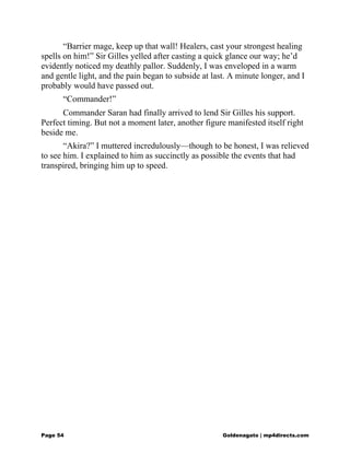 “Barrier mage, keep up that wall! Healers, cast your strongest healing
spells on him!” Sir Gilles yelled after casting a quick glance our way; he’d
evidently noticed my deathly pallor. Suddenly, I was enveloped in a warm
and gentle light, and the pain began to subside at last. A minute longer, and I
probably would have passed out.
“Commander!”
Commander Saran had finally arrived to lend Sir Gilles his support.
Perfect timing. But not a moment later, another figure manifested itself right
beside me.
“Akira?” I muttered incredulously—though to be honest, I was relieved
to see him. I explained to him as succinctly as possible the events that had
transpired, bringing him up to speed.
Page 54 Goldenagato | mp4directs.com
 