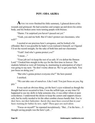 POV: ODA AKIRA
AFTER THE HERO finished his little summary, I glanced down at his
wounds and grimaced. He had scratches and scrapes up and down his entire
body, and his broken arms were turning purple with bruises.
“Damn. I’m surprised you haven’t passed out yet.”
“Yeah, you and me both. But if I don’t protect our classmates, who
will?”
I snorted at our precious hero’s arrogance, and he looked a bit
offended. But it was possible he hadn’t even realized it himself, so I figured
I’d set the record straight, for the sake of both him and our classmates.
“Yeah? And who’s gonna protect you?”
“I mean…”
“Your job isn’t to keep the rest of us safe. It’s to defeat the Demon
Lord.” I looked him straight in the eye for the first time in forever. The
students behind us were all listening in, murmuring in anticipation of what I
was going to say next. “So don’t worry about us. We’ve got your back. You
just focus on doing you.”
“But who’s gonna protect everyone else?” the hero pouted.
I smirked.
“We can take care of ourselves. Like I said: You just focus on you, big
guy.”
It was such an obvious thing, yet the hero’s eyes widened as though the
thought had never occurred to him. I was the selfish type, so any time I’d
happened to use my skills to help someone else, it was either whim or pure
coincidence. I understood the desire to keep the casters and support classes
safe, but he really needed to let the other combat classes handle that. You’re
their hero, not their babysitter. Surely they must have covered that in your
basic training for babies by now, right? These guys are such idiots.
“Focus on myself?” he repeated incredulously. “But…I’m the hero… I
thought saving people was the hero’s job…”
Page 55 Goldenagato | mp4directs.com
 