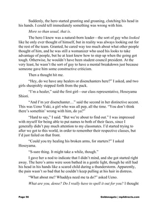 Suddenly, the hero started grunting and groaning, clutching his head in
his hands. I could tell immediately something was wrong with him.
More so than usual, that is.
The hero I knew was a natural-born leader—the sort of guy who looked
like he only ever thought of himself, but in reality was always looking out for
the rest of the team. Granted, he cared way too much about what other people
thought of him, and he was still a womanizer who used his looks to take
advantage of people, but he at least knew how to step up when the going got
tough. Otherwise, he wouldn’t have been student council president. At the
very least, he wasn’t the sort of guy to have a mental breakdown just because
someone gave him some constructive criticism.
Then a thought hit me.
“Hey, do we have any healers or disenchanters here?” I asked, and two
girls sheepishly stepped forth from the pack.
“I’m a healer,” said the first girl—our class representative, Hosoyama
Shiori.
“And I’m yer disenchanter…” said the second in her distinctive accent.
This was Ueno Yuki, a girl who was all pep, all the time. “You don’t think
there’s somethin’ wrong with him, do ya?”
“Hard to say,” I said. “But we’re about to find out.” I was impressed
with myself for being able to put names to both of their faces, since I
generally didn’t pay much attention to my classmates. I’d started trying to
after we got to this world, in order to remember their respective classes, but
I’d just failed on that front.
“Could you try healing his broken arms, for starters?” I asked
Hosoyama.
“S-sure thing. It might take a while, though.”
I gave her a nod to indicate that I didn’t mind, and she got started right
away. The hero’s arms were soon bathed in a gentle light, though he still had
his head in his hands like a scared child during a thunderstorm. Apparently,
the pain wasn’t so bad that he couldn’t keep pulling at his hair in distress.
“What about me? Whaddya need me ta do?” asked Ueno.
What are you, dense? Do I really have to spell it out for you? I thought
Page 56 Goldenagato | mp4directs.com
 