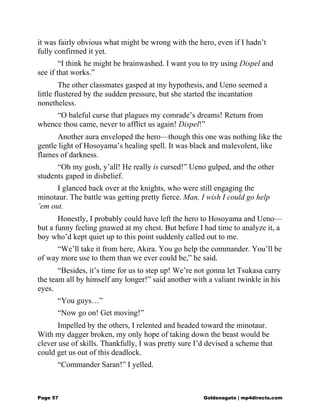 it was fairly obvious what might be wrong with the hero, even if I hadn’t
fully confirmed it yet.
“I think he might be brainwashed. I want you to try using Dispel and
see if that works.”
The other classmates gasped at my hypothesis, and Ueno seemed a
little flustered by the sudden pressure, but she started the incantation
nonetheless.
“O baleful curse that plagues my comrade’s dreams! Return from
whence thou came, never to afflict us again! Dispel!”
Another aura enveloped the hero—though this one was nothing like the
gentle light of Hosoyama’s healing spell. It was black and malevolent, like
flames of darkness.
“Oh my gosh, y’all! He really is cursed!” Ueno gulped, and the other
students gaped in disbelief.
I glanced back over at the knights, who were still engaging the
minotaur. The battle was getting pretty fierce. Man, I wish I could go help
’em out.
Honestly, I probably could have left the hero to Hosoyama and Ueno—
but a funny feeling gnawed at my chest. But before I had time to analyze it, a
boy who’d kept quiet up to this point suddenly called out to me.
“We’ll take it from here, Akira. You go help the commander. You’ll be
of way more use to them than we ever could be,” he said.
“Besides, it’s time for us to step up! We’re not gonna let Tsukasa carry
the team all by himself any longer!” said another with a valiant twinkle in his
eyes.
“You guys…”
“Now go on! Get moving!”
Impelled by the others, I relented and headed toward the minotaur.
With my dagger broken, my only hope of taking down the beast would be
clever use of skills. Thankfully, I was pretty sure I’d devised a scheme that
could get us out of this deadlock.
“Commander Saran!” I yelled.
Page 57 Goldenagato | mp4directs.com
 