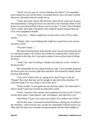 “Akira! Are you sure it’s wise to abandon the others?” he responded,
never taking his eyes off the beast. It sounded like he was a bit more worried
about my classmates than he usually let on.
“Yeah, about that. Seems like the hero’s been hit by some sort of curse.
Our disenchanter’s doing her best to try and lift it, but I honestly think it’ll be
faster if we just find and kill whoever cast it on him.” It wasn’t that I doubted
Ueno’s skills, more that I feared the curse might be much stronger than any
of us were equipped to handle.
“Very well… I think I might have an idea who it was; I’ll see what I
can do.”
“Thanks. Also, I was thinking this might be a good time to try out my
you-know-what.”
“You don’t mean…”
The idea of having Saran look into the curse was all well and good, but
we still had to make it out of here alive before he could do that. I knew he’d
be resistant to the idea, but I was pretty certain it was our best shot at felling
the beast.
“Yeah, I do. And I’m doing it whether you help me or not. I refuse to
die down here.”
The commander let out a deep and heavy sigh. I was mentally prepared
for him to give me a lecture right then and there, but instead he simply raised
his head and smiled.
“Very well. If that’s how it’s going to be, then I’ll give it my all…
Though I fear even that may not be enough to take down this minotaur. I’ll
need your help if we’re to make it out of this alive.”
“Yeah, no duh. I’m not gonna let you die here either. Not when there’s
still so much I need you to teach me about this world.”
“Good…because I have plenty more questions for you as well. I’d love
to hear more about ‘smart phones’ and ‘aero-planes’ and what have you.”
“Sure thing. I’ll give you every juicy detail. If we make it out of here.”
And on that note, I activated Conceal Presence, making me invisible to
the minotaur—and everyone else, except our commander with his mystic eye.
That said, the beast was currently too preoccupied with the other knights to
Page 58 Goldenagato | mp4directs.com
 