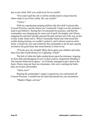 pay us any mind. Still, you could never be too careful.
“If we don’t pull this off, it will be awfully hard to ensure that the
others make it out of here safely. Be very careful.”
“I know.”
With my superhuman jumping abilities (the first skill I noticed after
Conceal Presence, and the fastest one I mastered), I leapt over the minotaur’s
head to get behind it. Seeing that I’d concealed my presence, and that the
commander was charging up for some sort of spell, the knights who’d been
engaging the minotaur quickly guessed the plan and got out of the way as fast
as they could. Smart move. When Commander Saran and I had tested this
combo during training, we couldn’t control it, and it almost razed an entire
forest. I closed my eyes and waited for the commander to do his part, paying
no heed to the great beast that stood directly in front of me.
“O Lord, give me strength! Shine down upon your children and smite
these foes that would obstruct us! Lightning’s Flash!”
The bolt of white-hot light crashed down upon the minotaur, singeing
its furry hide and damaging its eyes in their sockets, temporarily blinding it.
The monster bellowed in agony—we’d finally managed to put a dent in the
beast. Cheers rang out from my classmates, who were watching the battle
play out on pins and needles.
“Akira, now!”
Hearing the commander’s signal, I opened my eyes and turned off
Conceal Presence. I reached out my hand and uttered my own incantation.
“Shadow Magic, activate.”
Page 59 Goldenagato | mp4directs.com
 
