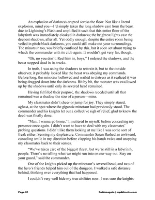 An explosion of darkness erupted across the floor. Not like a literal
explosion, mind you—I’d simply taken the long shadow cast from the beast
due to Lightning’s Flash and amplified it such that this entire floor of the
labyrinth was immediately cloaked in darkness; the brightest lights cast the
deepest shadows, after all. Yet oddly enough, despite the entire room being
veiled in pitch-black darkness, you could still make out your surroundings.
The minotaur too, was briefly confused by this, but it soon set about trying to
whack the commander with its club again. It wouldn’t get very far, though.
“Oh, no you don’t. Reel him in, boys,” I ordered the shadows, and the
beast stopped dead in its tracks.
In truth, I was using the shadows to restrain it, but to the outside
observer, it probably looked like the beast was obeying my commands.
Before long, the minotaur bellowed and wailed in distress as it realized it was
being dragged down into the darkness. Bit by bit, the monster was swallowed
up by the shadows until only its severed head remained.
Having fulfilled their purpose, the shadows receded until all that
remained was a shadow the size of a person—mine.
My classmates didn’t cheer or jump for joy. They simply stared,
aghast, at the spot where the gigantic minotaur had previously stood. The
commander and his knights let out a collective sigh of relief, glad to know the
deed was finally done.
“Man, I wanna go home,” I muttered to myself, before concealing my
presence once again. I didn’t want to have to deal with my classmates’
probing questions. I didn’t like them looking at me like I was some sort of
freak either. Sensing my displeasure, Commander Saran flashed an awkward,
consoling smile in my direction before clapping his hands twice and snapping
my classmates back to their senses.
“We’ve taken care of the biggest threat, but we’re still in a labyrinth,
people. There’s no telling what we might run into on our way out. Stay on
your guard,” said the commander.
One of the knights picked up the minotaur’s severed head, and two of
the hero’s friends helped him out of the dungeon. I walked a safe distance
behind, thinking over everything that had happened.
I couldn’t very well hide my true abilities now. I was sure the knights
Page 61 Goldenagato | mp4directs.com
 