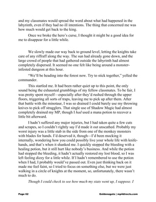 and my classmates would spread the word about what had happened in the
labyrinth, even if they had no ill intentions. The thing that concerned me was
how much would get back to the king.
Once we broke the hero’s curse, I thought it might be a good idea for
me to disappear for a little while.
We slowly made our way back to ground level, letting the knights take
care of any riffraff along the way. The sun had already gone down, and the
large crowd of people that had gathered outside the labyrinth had almost
completely dispersed. It seemed no one felt like being around a monster-
infested dungeon at this hour.
“We’ll be heading into the forest now. Try to stick together,” yelled the
commander.
This startled me. It had been rather quiet up to this point, the only
sound being the exhausted grumblings of my fellow classmates. To be fair, I
was pretty spent myself—especially after they’d rushed through the upper
floors, triggering all sorts of traps, leaving me to pick up after them. After
that battle with the minotaur, I was so drained I could barely use my throwing
knives to pick off stragglers. That single use of Shadow Magic had almost
completely drained my MP, though I had used a mana potion to recover a
little bit afterward.
I hadn’t suffered any major injuries, but I had taken quite a few cuts
and scrapes, so I couldn’t rightly say I’d made it out unscathed. Probably my
worst injury was a little stab in the side from one of the monkey monsters
with blades for hands. I’d deserved it, though—I’d been mocking it
internally, wondering how you could possibly live your whole life with knife-
hands, and that’s when it shanked me. I quickly stopped the bleeding with a
healing potion, but it still hurt like nobody’s business. And while the potion
had stopped the bleeding, it hadn’t actually restored my lost blood, so I was
left feeling dizzy for a little while. If I hadn’t remembered to use the potion
when I had, I probably would’ve passed out. Even just thinking back on it
made me feel faint, so I tried to focus on something else, but we were just
walking in a circle of knights at the moment, so, unfortunately, there wasn’t
much to do.
Though I could check to see how much my stats went up, I suppose. I
Page 62 Goldenagato | mp4directs.com
 