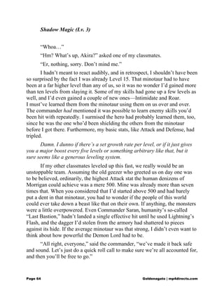 Shadow Magic (Lv. 3)
“Whoa…”
“Hm? What’s up, Akira?” asked one of my classmates.
“Er, nothing, sorry. Don’t mind me.”
I hadn’t meant to react audibly, and in retrospect, I shouldn’t have been
so surprised by the fact I was already Level 15. That minotaur had to have
been at a far higher level than any of us, so it was no wonder I’d gained more
than ten levels from slaying it. Some of my skills had gone up a few levels as
well, and I’d even gained a couple of new ones—Intimidate and Roar.
I must’ve learned them from the minotaur using them on us over and over.
The commander had mentioned it was possible to learn enemy skills you’d
been hit with repeatedly. I surmised the hero had probably learned them, too,
since he was the one who’d been shielding the others from the minotaur
before I got there. Furthermore, my basic stats, like Attack and Defense, had
tripled.
Damn. I dunno if there’s a set growth rate per level, or if it just gives
you a major boost every five levels or something arbitrary like that, but it
sure seems like a generous leveling system.
If my other classmates leveled up this fast, we really would be an
unstoppable team. Assuming the old geezer who greeted us on day one was
to be believed, ordinarily, the highest Attack stat the human denizens of
Morrigan could achieve was a mere 500. Mine was already more than seven
times that. When you considered that I’d started above 500 and had barely
put a dent in that minotaur, you had to wonder if the people of this world
could ever take down a beast like that on their own. If anything, the monsters
were a little overpowered. Even Commander Saran, humanity’s so-called
“Last Bastion,” hadn’t landed a single effective hit until he used Lightning’s
Flash, and the dagger I’d stolen from the armory had shattered to pieces
against its hide. If the average minotaur was that strong, I didn’t even want to
think about how powerful the Demon Lord had to be.
“All right, everyone,” said the commander, “we’ve made it back safe
and sound. Let’s just do a quick roll call to make sure we’re all accounted for,
and then you’ll be free to go.”
Page 64 Goldenagato | mp4directs.com
 