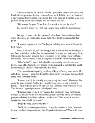 There were still a lot of skills I hadn’t gotten the chance to try out, and
I had a lot of questions for the commander as well. I’d also need to “borrow”
a new weapon for myself at some point. But right then, all I wanted to do was
go back to my room and collapse into my warm, soft bed.
“Oh, except for you, Akira. I need to speak with you for a bit.”
For the first time ever, I felt like I could have killed the commander.
We agreed to meet in the courtyard a few hours later—though there
were, of course, no swallowtail-esque butterflies fluttering around at that
point.
“I wanted to give you this,” he began, holding out a sheathed blade in
both hands.
Wait. Where did he pull that thing from? It looked like he’d whipped it
out from within his clothes, but the commander’s armor was extremely form-
fitting, and I couldn’t imagine there was room for an entire sword in there.
But before I had a chance to ask, he eagerly foisted the sword into my hands.
“What’s this?” I asked. It looked like an entirely black katana—a
twelve-year-old edgelord’s wet dream. I was surprised to see that this world
had katanas, as I hadn’t seen one up to this point.
“This sword was forged by the Hero of Legend’s very own hands. He
called it a ‘katana.’ I assumed it might be familiar to you, given that you both
came from the same world.”
“I mean, yeah, it is, but why are you giving this to me? Shouldn’t this
go to the hero instead? And is it even really yours to give out in the first
place?” I unsheathed it just a bit and saw that the blade itself was also black.
This Hero of Legend guy must’ve had good taste.
“I did consider giving it to Tsukasa, but he doesn’t have the Curved
Swords skill like you do. Not to mention, there’s already a holy sword that
gets passed down from hero to hero. I spoke with Gilles about it, and we
agreed this one should go to you.”
“Does the king know about this?”
“Well, just between you and me…I may have taken it from the castle
treasury without his permission. But it’s perfect timing, no? What with your
Page 65 Goldenagato | mp4directs.com
 