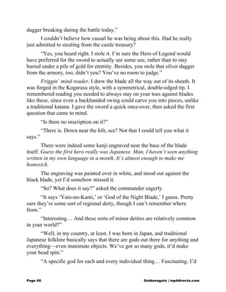 dagger breaking during the battle today.”
I couldn’t believe how casual he was being about this. Had he really
just admitted to stealing from the castle treasury?
“Yes, you heard right. I stole it. I’m sure the Hero of Legend would
have preferred for the sword to actually see some use, rather than to stay
buried under a pile of gold for eternity. Besides, you stole that silver dagger
from the armory, too, didn’t you? You’ve no room to judge.”
Friggin’ mind reader. I drew the blade all the way out of its sheath. It
was forged in the Kogarasu style, with a symmetrical, double-edged tip. I
remembered reading you needed to always stay on your toes against blades
like these, since even a backhanded swing could carve you into pieces, unlike
a traditional katana. I gave the sword a quick once-over, then asked the first
question that came to mind.
“Is there no inscription on it?”
“There is. Down near the hilt, see? Not that I could tell you what it
says.”
There were indeed some kanji engraved near the base of the blade
itself. Guess the first hero really was Japanese. Man, I haven’t seen anything
written in my own language in a month. It’s almost enough to make me
homesick.
The engraving was painted over in white, and stood out against the
black blade, yet I’d somehow missed it.
“So? What does it say?” asked the commander eagerly.
“It says ‘Yato-no-Kami,’ or ‘God of the Night Blade,’ I guess. Pretty
sure they’re some sort of regional deity, though I can’t remember where
from.”
“Interesting… And these sorts of minor deities are relatively common
in your world?”
“Well, in my country, at least. I was born in Japan, and traditional
Japanese folklore basically says that there are gods out there for anything and
everything—even inanimate objects. We’ve got so many gods, it’d make
your head spin.”
“A specific god for each and every individual thing… Fascinating. I’d
Page 66 Goldenagato | mp4directs.com
 