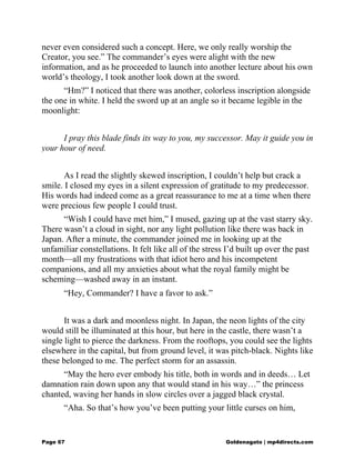 never even considered such a concept. Here, we only really worship the
Creator, you see.” The commander’s eyes were alight with the new
information, and as he proceeded to launch into another lecture about his own
world’s theology, I took another look down at the sword.
“Hm?” I noticed that there was another, colorless inscription alongside
the one in white. I held the sword up at an angle so it became legible in the
moonlight:
I pray this blade finds its way to you, my successor. May it guide you in
your hour of need.
As I read the slightly skewed inscription, I couldn’t help but crack a
smile. I closed my eyes in a silent expression of gratitude to my predecessor.
His words had indeed come as a great reassurance to me at a time when there
were precious few people I could trust.
“Wish I could have met him,” I mused, gazing up at the vast starry sky.
There wasn’t a cloud in sight, nor any light pollution like there was back in
Japan. After a minute, the commander joined me in looking up at the
unfamiliar constellations. It felt like all of the stress I’d built up over the past
month—all my frustrations with that idiot hero and his incompetent
companions, and all my anxieties about what the royal family might be
scheming—washed away in an instant.
“Hey, Commander? I have a favor to ask.”
It was a dark and moonless night. In Japan, the neon lights of the city
would still be illuminated at this hour, but here in the castle, there wasn’t a
single light to pierce the darkness. From the rooftops, you could see the lights
elsewhere in the capital, but from ground level, it was pitch-black. Nights like
these belonged to me. The perfect storm for an assassin.
“May the hero ever embody his title, both in words and in deeds… Let
damnation rain down upon any that would stand in his way…” the princess
chanted, waving her hands in slow circles over a jagged black crystal.
“Aha. So that’s how you’ve been putting your little curses on him,
Page 67 Goldenagato | mp4directs.com
 