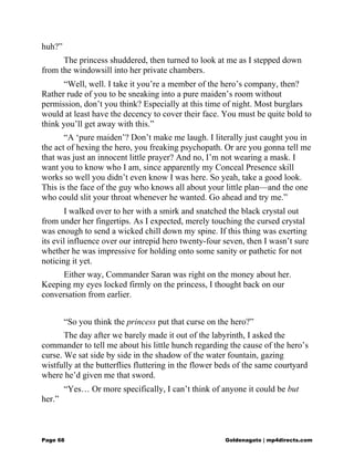 huh?”
The princess shuddered, then turned to look at me as I stepped down
from the windowsill into her private chambers.
“Well, well. I take it you’re a member of the hero’s company, then?
Rather rude of you to be sneaking into a pure maiden’s room without
permission, don’t you think? Especially at this time of night. Most burglars
would at least have the decency to cover their face. You must be quite bold to
think you’ll get away with this.”
“A ‘pure maiden’? Don’t make me laugh. I literally just caught you in
the act of hexing the hero, you freaking psychopath. Or are you gonna tell me
that was just an innocent little prayer? And no, I’m not wearing a mask. I
want you to know who I am, since apparently my Conceal Presence skill
works so well you didn’t even know I was here. So yeah, take a good look.
This is the face of the guy who knows all about your little plan—and the one
who could slit your throat whenever he wanted. Go ahead and try me.”
I walked over to her with a smirk and snatched the black crystal out
from under her fingertips. As I expected, merely touching the cursed crystal
was enough to send a wicked chill down my spine. If this thing was exerting
its evil influence over our intrepid hero twenty-four seven, then I wasn’t sure
whether he was impressive for holding onto some sanity or pathetic for not
noticing it yet.
Either way, Commander Saran was right on the money about her.
Keeping my eyes locked firmly on the princess, I thought back on our
conversation from earlier.
“So you think the princess put that curse on the hero?”
The day after we barely made it out of the labyrinth, I asked the
commander to tell me about his little hunch regarding the cause of the hero’s
curse. We sat side by side in the shadow of the water fountain, gazing
wistfully at the butterflies fluttering in the flower beds of the same courtyard
where he’d given me that sword.
“Yes… Or more specifically, I can’t think of anyone it could be but
her.”
Page 68 Goldenagato | mp4directs.com
 