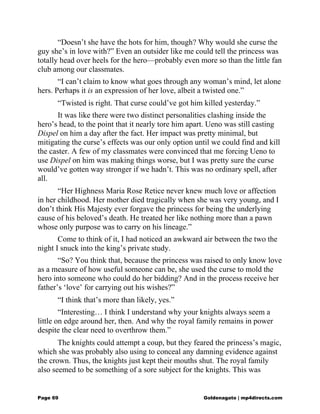 “Doesn’t she have the hots for him, though? Why would she curse the
guy she’s in love with?” Even an outsider like me could tell the princess was
totally head over heels for the hero—probably even more so than the little fan
club among our classmates.
“I can’t claim to know what goes through any woman’s mind, let alone
hers. Perhaps it is an expression of her love, albeit a twisted one.”
“Twisted is right. That curse could’ve got him killed yesterday.”
It was like there were two distinct personalities clashing inside the
hero’s head, to the point that it nearly tore him apart. Ueno was still casting
Dispel on him a day after the fact. Her impact was pretty minimal, but
mitigating the curse’s effects was our only option until we could find and kill
the caster. A few of my classmates were convinced that me forcing Ueno to
use Dispel on him was making things worse, but I was pretty sure the curse
would’ve gotten way stronger if we hadn’t. This was no ordinary spell, after
all.
“Her Highness Maria Rose Retice never knew much love or affection
in her childhood. Her mother died tragically when she was very young, and I
don’t think His Majesty ever forgave the princess for being the underlying
cause of his beloved’s death. He treated her like nothing more than a pawn
whose only purpose was to carry on his lineage.”
Come to think of it, I had noticed an awkward air between the two the
night I snuck into the king’s private study.
“So? You think that, because the princess was raised to only know love
as a measure of how useful someone can be, she used the curse to mold the
hero into someone who could do her bidding? And in the process receive her
father’s ‘love’ for carrying out his wishes?”
“I think that’s more than likely, yes.”
“Interesting… I think I understand why your knights always seem a
little on edge around her, then. And why the royal family remains in power
despite the clear need to overthrow them.”
The knights could attempt a coup, but they feared the princess’s magic,
which she was probably also using to conceal any damning evidence against
the crown. Thus, the knights just kept their mouths shut. The royal family
also seemed to be something of a sore subject for the knights. This was
Page 69 Goldenagato | mp4directs.com
 