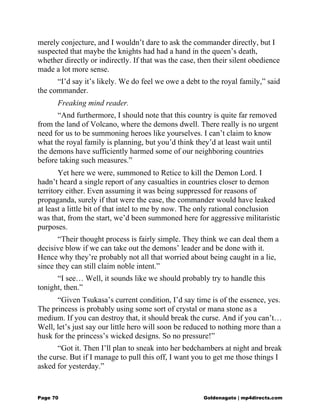 merely conjecture, and I wouldn’t dare to ask the commander directly, but I
suspected that maybe the knights had had a hand in the queen’s death,
whether directly or indirectly. If that was the case, then their silent obedience
made a lot more sense.
“I’d say it’s likely. We do feel we owe a debt to the royal family,” said
the commander.
Freaking mind reader.
“And furthermore, I should note that this country is quite far removed
from the land of Volcano, where the demons dwell. There really is no urgent
need for us to be summoning heroes like yourselves. I can’t claim to know
what the royal family is planning, but you’d think they’d at least wait until
the demons have sufficiently harmed some of our neighboring countries
before taking such measures.”
Yet here we were, summoned to Retice to kill the Demon Lord. I
hadn’t heard a single report of any casualties in countries closer to demon
territory either. Even assuming it was being suppressed for reasons of
propaganda, surely if that were the case, the commander would have leaked
at least a little bit of that intel to me by now. The only rational conclusion
was that, from the start, we’d been summoned here for aggressive militaristic
purposes.
“Their thought process is fairly simple. They think we can deal them a
decisive blow if we can take out the demons’ leader and be done with it.
Hence why they’re probably not all that worried about being caught in a lie,
since they can still claim noble intent.”
“I see… Well, it sounds like we should probably try to handle this
tonight, then.”
“Given Tsukasa’s current condition, I’d say time is of the essence, yes.
The princess is probably using some sort of crystal or mana stone as a
medium. If you can destroy that, it should break the curse. And if you can’t…
Well, let’s just say our little hero will soon be reduced to nothing more than a
husk for the princess’s wicked designs. So no pressure!”
“Got it. Then I’ll plan to sneak into her bedchambers at night and break
the curse. But if I manage to pull this off, I want you to get me those things I
asked for yesterday.”
Page 70 Goldenagato | mp4directs.com
 