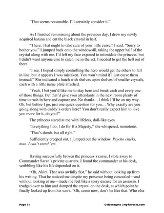 “That seems reasonable. I’ll certainly consider it.”
As I finished reminiscing about the previous day, I drew my newly
acquired katana and cut the black crystal in half.
“There. That ought to take care of your little curse,” I said. “Sorry to
bother you.” I jumped back onto the windowsill, taking the upper half of the
crystal along with me. I’d left my face exposed to intimidate the princess, but
I didn’t want anyone else to catch me in the act. I needed to get the hell out of
there.
“I see. I hoped simply controlling the hero would get the others to fall
in line, but it appears I was mistaken. You won’t mind if I just curse them
instead?” She indicated a hutch with shelves upon shelves of smaller crystals,
each with a little name plate attached.
“Yeah, I bet you’d like me to stay here and break each and every one
of those things. Bet that’d give your attendants in the next room plenty of
time to rush in here and capture me. No thanks—I think I’ll be on my way.
Oh, but before I go, just one quick question for you… Why exactly are you
going along with daddy’s orders here? You don’t really expect him to love
you more for it, do you?”
The princess stared at me with lifeless, doll-like eyes.
“Everything I do, I do for His Majesty,” she whispered, monotone.
“That’s dumb, but all right.”
Sufficiently creeped out, I jumped out the window. Psycho chicks,
man. I can’t stand ’em.
Having successfully broken the princess’s curse, I stole away to
Commander Saran’s private quarters. I found the commander at his desk,
scribbling like his life depended on it.
“Oh, Akira. That was awfully fast,” he said without looking up from
his writing. That he noticed me despite my presence being concealed—and
without looking at me—made me feel like a sorry excuse for an assassin. I
trudged over to him and dumped the crystal on the desk, at which point he
finally looked up from his work. “Oh, come now, don’t be like that. Who else
Page 71 Goldenagato | mp4directs.com
 
