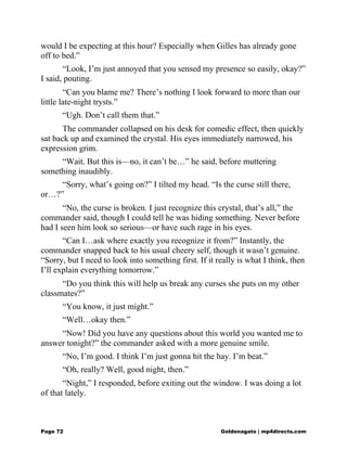would I be expecting at this hour? Especially when Gilles has already gone
off to bed.”
“Look, I’m just annoyed that you sensed my presence so easily, okay?”
I said, pouting.
“Can you blame me? There’s nothing I look forward to more than our
little late-night trysts.”
“Ugh. Don’t call them that.”
The commander collapsed on his desk for comedic effect, then quickly
sat back up and examined the crystal. His eyes immediately narrowed, his
expression grim.
“Wait. But this is—no, it can’t be…” he said, before muttering
something inaudibly.
“Sorry, what’s going on?” I tilted my head. “Is the curse still there,
or…?”
“No, the curse is broken. I just recognize this crystal, that’s all,” the
commander said, though I could tell he was hiding something. Never before
had I seen him look so serious—or have such rage in his eyes.
“Can I…ask where exactly you recognize it from?” Instantly, the
commander snapped back to his usual cheery self, though it wasn’t genuine.
“Sorry, but I need to look into something first. If it really is what I think, then
I’ll explain everything tomorrow.”
“Do you think this will help us break any curses she puts on my other
classmates?”
“You know, it just might.”
“Well…okay then.”
“Now! Did you have any questions about this world you wanted me to
answer tonight?” the commander asked with a more genuine smile.
“No, I’m good. I think I’m just gonna hit the hay. I’m beat.”
“Oh, really? Well, good night, then.”
“Night,” I responded, before exiting out the window. I was doing a lot
of that lately.
Page 72 Goldenagato | mp4directs.com
 