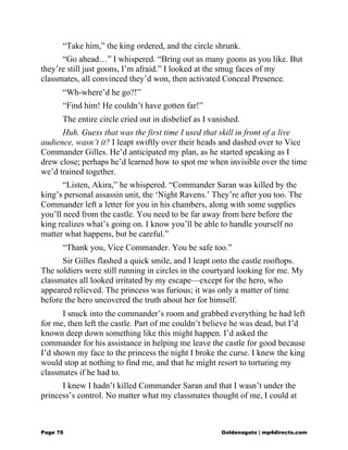 “Take him,” the king ordered, and the circle shrunk.
“Go ahead…” I whispered. “Bring out as many goons as you like. But
they’re still just goons, I’m afraid.” I looked at the smug faces of my
classmates, all convinced they’d won, then activated Conceal Presence.
“Wh-where’d he go?!”
“Find him! He couldn’t have gotten far!”
The entire circle cried out in disbelief as I vanished.
Huh. Guess that was the first time I used that skill in front of a live
audience, wasn’t it? I leapt swiftly over their heads and dashed over to Vice
Commander Gilles. He’d anticipated my plan, as he started speaking as I
drew close; perhaps he’d learned how to spot me when invisible over the time
we’d trained together.
“Listen, Akira,” he whispered. “Commander Saran was killed by the
king’s personal assassin unit, the ‘Night Ravens.’ They’re after you too. The
Commander left a letter for you in his chambers, along with some supplies
you’ll need from the castle. You need to be far away from here before the
king realizes what’s going on. I know you’ll be able to handle yourself no
matter what happens, but be careful.”
“Thank you, Vice Commander. You be safe too.”
Sir Gilles flashed a quick smile, and I leapt onto the castle rooftops.
The soldiers were still running in circles in the courtyard looking for me. My
classmates all looked irritated by my escape—except for the hero, who
appeared relieved. The princess was furious; it was only a matter of time
before the hero uncovered the truth about her for himself.
I snuck into the commander’s room and grabbed everything he had left
for me, then left the castle. Part of me couldn’t believe he was dead, but I’d
known deep down something like this might happen. I’d asked the
commander for his assistance in helping me leave the castle for good because
I’d shown my face to the princess the night I broke the curse. I knew the king
would stop at nothing to find me, and that he might resort to torturing my
classmates if he had to.
I knew I hadn’t killed Commander Saran and that I wasn’t under the
princess’s control. No matter what my classmates thought of me, I could at
Page 76 Goldenagato | mp4directs.com
 