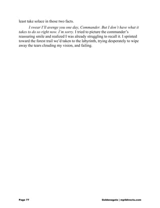 least take solace in those two facts.
I swear I’ll avenge you one day, Commander. But I don’t have what it
takes to do so right now. I’m sorry. I tried to picture the commander’s
reassuring smile and realized I was already struggling to recall it. I sprinted
toward the forest trail we’d taken to the labyrinth, trying desperately to wipe
away the tears clouding my vision, and failing.
Page 77 Goldenagato | mp4directs.com
 