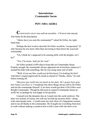 Intermission:
Commander Saran
POV: ODA AKIRA
COMMANDER SARAN was such an eccentric—I’d never met anyone
who better fit the description.
“Akira, have you seen the commander?” asked Sir Gilles, his right-
hand man.
Perhaps the best word to describe Sir Gilles would be “exasperated.” If
only because he was more often than not trying to hunt down the wayward
commander.
“Uh, I think he’s supposed to be running drills with the knights, isn’t
he?”
“Yes, I’m aware. And yet, he’s not.”
Sir Gilles needed a GPS chip to keep tabs on Commander Saran.
Funnily enough, the commander always appeared out of nowhere whenever I
needed his help with something, like he was using some sort of skill.
“Well, if you see him, could you let him know I’m looking for him?
And there’s urgent paperwork he needs to attend to? Thanks, Akira,” he said
before trotting off.
That poor guy really has too much on his plate. He’s gonna have gray
hair before you know it. I wondered why these things always fell to Sir Gilles
and not the commander himself. A lot more would get done if Sir Gilles were
Knight Commander. Though he did seem to respect Commander Saran an
awful lot, so perhaps he was happy in his position.
I mused over the dynamic duo as I snuck into the castle archives. The
door was locked, of course, but with my leveled-up assassin skills—along
with some handy tools—I could crack any lock short of a fingerprint scanner,
and it was all thanks to the commander. He’d taught me everything from how
to walk without making a sound to how to kill a man with one blow even
Page 78 Goldenagato | mp4directs.com
 