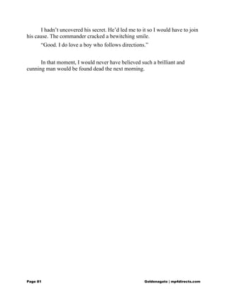 I hadn’t uncovered his secret. He’d led me to it so I would have to join
his cause. The commander cracked a bewitching smile.
“Good. I do love a boy who follows directions.”
In that moment, I would never have believed such a brilliant and
cunning man would be found dead the next morning.
Page 81 Goldenagato | mp4directs.com
 