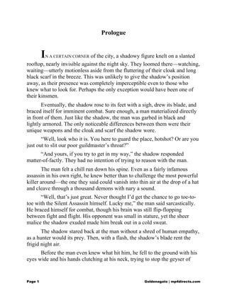 Prologue
IN A CERTAIN CORNER of the city, a shadowy figure knelt on a slanted
rooftop, nearly invisible against the night sky. They loomed there—watching,
waiting—utterly motionless aside from the fluttering of their cloak and long
black scarf in the breeze. This was unlikely to give the shadow’s position
away, as their presence was completely imperceptible even to those who
knew what to look for. Perhaps the only exception would have been one of
their kinsmen.
Eventually, the shadow rose to its feet with a sigh, drew its blade, and
braced itself for imminent combat. Sure enough, a man materialized directly
in front of them. Just like the shadow, the man was garbed in black and
lightly armored. The only noticeable differences between them were their
unique weapons and the cloak and scarf the shadow wore.
“Well, look who it is. You here to guard the place, hotshot? Or are you
just out to slit our poor guildmaster’s throat?”
“And yours, if you try to get in my way,” the shadow responded
matter-of-factly. They had no intention of trying to reason with the man.
The man felt a chill run down his spine. Even as a fairly infamous
assassin in his own right, he knew better than to challenge the most powerful
killer around—the one they said could vanish into thin air at the drop of a hat
and cleave through a thousand demons with nary a sound.
“Well, that’s just great. Never thought I’d get the chance to go toe-to-
toe with the Silent Assassin himself. Lucky me,” the man said sarcastically.
He braced himself for combat, though his brain was still flip-flopping
between fight and flight. His opponent was small in stature, yet the sheer
malice the shadow exuded made him break out in a cold sweat.
The shadow stared back at the man without a shred of human empathy,
as a hunter would its prey. Then, with a flash, the shadow’s blade rent the
frigid night air.
Before the man even knew what hit him, he fell to the ground with his
eyes wide and his hands clutching at his neck, trying to stop the geyser of
Page 1 Goldenagato | mp4directs.com
 
