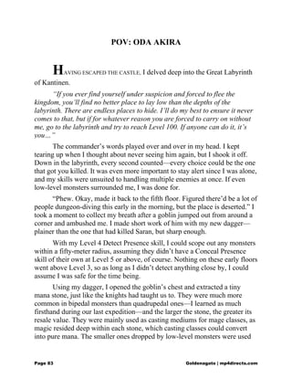 POV: ODA AKIRA
HAVING ESCAPED THE CASTLE, I delved deep into the Great Labyrinth
of Kantinen.
“If you ever find yourself under suspicion and forced to flee the
kingdom, you’ll find no better place to lay low than the depths of the
labyrinth. There are endless places to hide. I’ll do my best to ensure it never
comes to that, but if for whatever reason you are forced to carry on without
me, go to the labyrinth and try to reach Level 100. If anyone can do it, it’s
you…”
The commander’s words played over and over in my head. I kept
tearing up when I thought about never seeing him again, but I shook it off.
Down in the labyrinth, every second counted—every choice could be the one
that got you killed. It was even more important to stay alert since I was alone,
and my skills were unsuited to handling multiple enemies at once. If even
low-level monsters surrounded me, I was done for.
“Phew. Okay, made it back to the fifth floor. Figured there’d be a lot of
people dungeon-diving this early in the morning, but the place is deserted.” I
took a moment to collect my breath after a goblin jumped out from around a
corner and ambushed me. I made short work of him with my new dagger—
plainer than the one that had killed Saran, but sharp enough.
With my Level 4 Detect Presence skill, I could scope out any monsters
within a fifty-meter radius, assuming they didn’t have a Conceal Presence
skill of their own at Level 5 or above, of course. Nothing on these early floors
went above Level 3, so as long as I didn’t detect anything close by, I could
assume I was safe for the time being.
Using my dagger, I opened the goblin’s chest and extracted a tiny
mana stone, just like the knights had taught us to. They were much more
common in bipedal monsters than quadrupedal ones—I learned as much
firsthand during our last expedition—and the larger the stone, the greater its
resale value. They were mainly used as casting mediums for mage classes, as
magic resided deep within each stone, which casting classes could convert
into pure mana. The smaller ones dropped by low-level monsters were used
Page 83 Goldenagato | mp4directs.com
 