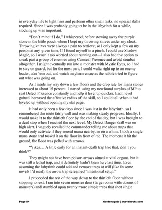 in everyday life to light fires and perform other small tasks, no special skills
required. Since I was probably going to be in the labyrinth for a while,
stocking up was important.
“Don’t mind if I do,” I whispered, before stowing away the purple
stone in the little pouch where I kept my throwing knives under my cloak.
Throwing knives were always a pain to retrieve, so I only kept a few on my
person at any given time. If I found myself in a pinch, I could use Shadow
Magic, so I wasn’t too worried about running out—I also had the option to
sneak past a group of enemies using Conceal Presence and avoid combat
altogether. I might eventually run into a monster with Mystic Eyes, so I had
to stay on guard, but for the most part, I could waltz right up to an enemy
leader, take ’em out, and watch mayhem ensue as the rabble tried to figure
out what was going on.
As I made my way down a few floors and the drop rate for mana stones
increased to about 15 percent, I started using my newfound surplus of MP to
cast Detect Presence constantly and help it level up quicker. Each level
gained increased the effective radius of the skill, so I could tell when it had
leveled up without opening my stat page.
It had only been a few days since I was last in the labyrinth, so I
remembered the route fairly well and was making steady progress. Ideally, I
would make it to the thirtieth floor by the end of the day, but I was brought to
a dead stop when I reached the next level. My Detect Danger skill was on
high alert. I vaguely recalled the commander telling me about traps that
would only activate if they sensed mana nearby, so on a whim, I took a single
mana stone and tossed it on the floor in front of me. The moment it hit the
ground, the floor was pelted with arrows.
“Yikes… A little early for an instant-death trap like that, don’t you
think?”
They might not have been poison arrows aimed at vital organs, but it
was still a lethal trap, and it definitely hadn’t been here last time. Even
assuming the labyrinth could add and remove traps at will (like in some
novels I’d read), the arrow trap screamed “intentional setup.”
I proceeded the rest of the way down to the thirtieth floor without
stopping to rest. I ran into seven monster dens (large rooms with dozens of
monsters) and stumbled upon twenty more simple traps that shot single
Page 84 Goldenagato | mp4directs.com
 