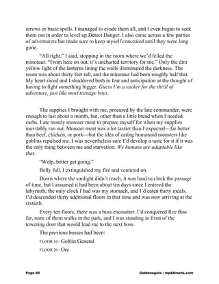 arrows or basic spells. I managed to evade them all, and I even began to seek
them out in order to level up Detect Danger. I also came across a few parties
of adventurers but made sure to keep myself concealed until they were long
gone.
“All right,” I said, stopping in the room where we’d felled the
minotaur. “From here on out, it’s uncharted territory for me.” Only the dim
yellow light of the lanterns lining the walls illuminated the darkness. The
room was about thirty feet tall, and the minotaur had been roughly half that.
My heart raced and I shuddered both in fear and anticipation at the thought of
having to fight something bigger. Guess I’m a sucker for the thrill of
adventure, just like most teenage boys.
The supplies I brought with me, procured by the late commander, were
enough to last about a month, but, other than a little bread when I needed
carbs, I ate mostly monster meat to prepare myself for when my supplies
inevitably ran out. Monster meat was a lot tastier than I expected—far better
than beef, chicken, or pork—but the idea of eating humanoid monsters like
goblins repulsed me. I was nevertheless sure I’d develop a taste for it if it was
the only thing between me and starvation. We humans are adaptable like
that.
“Welp, better get going.”
Belly full, I extinguished my fire and ventured on.
Down where the sunlight didn’t reach, it was hard to clock the passage
of time, but I assumed it had been about ten days since I entered the
labyrinth; the only clock I had was my stomach, and I’d eaten thirty meals.
I’d descended thirty additional floors in that time and was now arriving at the
sixtieth.
Every ten floors, there was a boss encounter. I’d conquered five thus
far, none of them walks in the park, and I was standing in front of the
towering door that would lead me to the next boss.
The previous bosses had been:
FLOOR 10 - Goblin General
FLOOR 20 - Orc
Page 85 Goldenagato | mp4directs.com
 