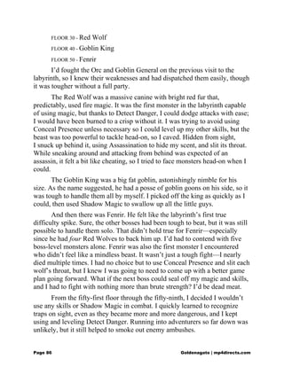 FLOOR 30 - Red Wolf
FLOOR 40 - Goblin King
FLOOR 50 - Fenrir
I’d fought the Orc and Goblin General on the previous visit to the
labyrinth, so I knew their weaknesses and had dispatched them easily, though
it was tougher without a full party.
The Red Wolf was a massive canine with bright red fur that,
predictably, used fire magic. It was the first monster in the labyrinth capable
of using magic, but thanks to Detect Danger, I could dodge attacks with ease;
I would have been burned to a crisp without it. I was trying to avoid using
Conceal Presence unless necessary so I could level up my other skills, but the
beast was too powerful to tackle head-on, so I caved. Hidden from sight,
I snuck up behind it, using Assassination to hide my scent, and slit its throat.
While sneaking around and attacking from behind was expected of an
assassin, it felt a bit like cheating, so I tried to face monsters head-on when I
could.
The Goblin King was a big fat goblin, astonishingly nimble for his
size. As the name suggested, he had a posse of goblin goons on his side, so it
was tough to handle them all by myself. I picked off the king as quickly as I
could, then used Shadow Magic to swallow up all the little guys.
And then there was Fenrir. He felt like the labyrinth’s first true
difficulty spike. Sure, the other bosses had been tough to beat, but it was still
possible to handle them solo. That didn’t hold true for Fenrir—especially
since he had four Red Wolves to back him up. I’d had to contend with five
boss-level monsters alone. Fenrir was also the first monster I encountered
who didn’t feel like a mindless beast. It wasn’t just a tough fight—I nearly
died multiple times. I had no choice but to use Conceal Presence and slit each
wolf’s throat, but I knew I was going to need to come up with a better game
plan going forward. What if the next boss could seal off my magic and skills,
and I had to fight with nothing more than brute strength? I’d be dead meat.
From the fifty-first floor through the fifty-ninth, I decided I wouldn’t
use any skills or Shadow Magic in combat. I quickly learned to recognize
traps on sight, even as they became more and more dangerous, and I kept
using and leveling Detect Danger. Running into adventurers so far down was
unlikely, but it still helped to smoke out enemy ambushes.
Page 86 Goldenagato | mp4directs.com
 