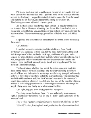 I’d fought tooth and nail to get here, so I was a bit nervous to find out
what kind of boss I had to face next. I placed a hand on the massive door and
opened it effortlessly. I stepped tentatively into the arena, the door slammed
shut behind me on its own, and the lanterns lining the walls lit up,
illuminating the room with their crimson glow.
All the boss arenas thus far had been similar—a circular arena about
six hundred feet in diameter, with only two doors. The door that led you in
closed and locked behind you, and the door that led out only opened when the
boss was slain. There was no escape; you either killed the boss, or it killed
you.
I squinted and looked toward the center of the arena, where my deadly
foe waited.
“A Chimera?”
I couldn’t remember what the traditional chimera from Greek
mythology was supposed to look like, but the beast before me had the head
and front paws of a lion, the body, back legs, and horns of a goat, and a
serpent for a tail. It stood about fifteen feet tall, which was intimidating, but I
was just grateful to have another one-on-one encounter after the last two
bosses. I drew my black katana from its sheath and braced myself for the
monster’s imminent charge.
The beast let out a bellow that shook the entire arena and made the
hairs on the back of my neck stand up. The monster was using a one-two
punch of Roar and Intimidate in an attempt to reduce my strength and morale,
a show of force that would have killed the average human. The minotaur had
used this skill combo as well, but the Chimera’s roar made the minotaur’s
sound like a pathetic whinny. I recoiled, and that was all the time the Chimera
needed to close the gap between us. The beast gnashed at me with fangs the
length of my arms, and I only narrowly avoided the bite.
“All right, big guy. How am I gonna deal with you?”
This thing meant business. Even if it was technically a one-on-one
fight, it could easily turn into a two-on-one if I didn’t keep a close eye on the
monster’s tail.
This is what I get for complaining about bosses with minions, isn’t it?
“Uh-oh!” I cried, leaping backward just before the aforementioned tail
Page 87 Goldenagato | mp4directs.com
 