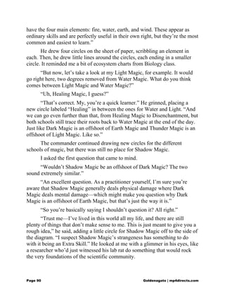 have the four main elements: fire, water, earth, and wind. These appear as
ordinary skills and are perfectly useful in their own right, but they’re the most
common and easiest to learn.”
He drew four circles on the sheet of paper, scribbling an element in
each. Then, he drew little lines around the circles, each ending in a smaller
circle. It reminded me a bit of ecosystem charts from Biology class.
“But now, let’s take a look at my Light Magic, for example. It would
go right here, two degrees removed from Water Magic. What do you think
comes between Light Magic and Water Magic?”
“Uh, Healing Magic, I guess?”
“That’s correct. My, you’re a quick learner.” He grinned, placing a
new circle labeled “Healing” in between the ones for Water and Light. “And
we can go even further than that, from Healing Magic to Disenchantment, but
both schools still trace their roots back to Water Magic at the end of the day.
Just like Dark Magic is an offshoot of Earth Magic and Thunder Magic is an
offshoot of Light Magic. Like so.”
The commander continued drawing new circles for the different
schools of magic, but there was still no place for Shadow Magic.
I asked the first question that came to mind.
“Wouldn’t Shadow Magic be an offshoot of Dark Magic? The two
sound extremely similar.”
“An excellent question. As a practitioner yourself, I’m sure you’re
aware that Shadow Magic generally deals physical damage where Dark
Magic deals mental damage—which might make you question why Dark
Magic is an offshoot of Earth Magic, but that’s just the way it is.”
“So you’re basically saying I shouldn’t question it? All right.”
“Trust me—I’ve lived in this world all my life, and there are still
plenty of things that don’t make sense to me. This is just meant to give you a
rough idea,” he said, adding a little circle for Shadow Magic off to the side of
the diagram. “I suspect Shadow Magic’s strangeness has something to do
with it being an Extra Skill.” He looked at me with a glimmer in his eyes, like
a researcher who’d just witnessed his lab rat do something that would rock
the very foundations of the scientific community.
Page 90 Goldenagato | mp4directs.com
 