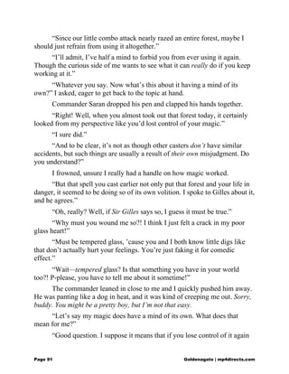 “Since our little combo attack nearly razed an entire forest, maybe I
should just refrain from using it altogether.”
“I’ll admit, I’ve half a mind to forbid you from ever using it again.
Though the curious side of me wants to see what it can really do if you keep
working at it.”
“Whatever you say. Now what’s this about it having a mind of its
own?” I asked, eager to get back to the topic at hand.
Commander Saran dropped his pen and clapped his hands together.
“Right! Well, when you almost took out that forest today, it certainly
looked from my perspective like you’d lost control of your magic.”
“I sure did.”
“And to be clear, it’s not as though other casters don’t have similar
accidents, but such things are usually a result of their own misjudgment. Do
you understand?”
I frowned, unsure I really had a handle on how magic worked.
“But that spell you cast earlier not only put that forest and your life in
danger, it seemed to be doing so of its own volition. I spoke to Gilles about it,
and he agrees.”
“Oh, really? Well, if Sir Gilles says so, I guess it must be true.”
“Why must you wound me so?! I think I just felt a crack in my poor
glass heart!”
“Must be tempered glass, ’cause you and I both know little digs like
that don’t actually hurt your feelings. You’re just faking it for comedic
effect.”
“Wait—tempered glass? Is that something you have in your world
too?! P-please, you have to tell me about it sometime!”
The commander leaned in close to me and I quickly pushed him away.
He was panting like a dog in heat, and it was kind of creeping me out. Sorry,
buddy. You might be a pretty boy, but I’m not that easy.
“Let’s say my magic does have a mind of its own. What does that
mean for me?”
“Good question. I suppose it means that if you lose control of it again
Page 91 Goldenagato | mp4directs.com
 
