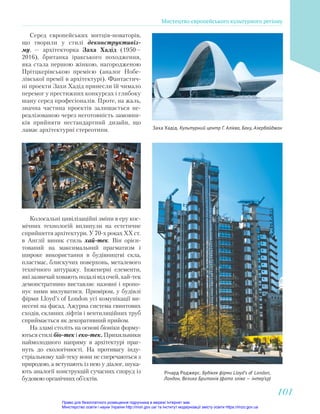 Заха Хадід. Культурний центр Г. Алієва, Баку, Азербайджан
Річард Роджерс. Будівля фірми Lloyd’s o London,
Лондон, Велика Британія (фото зліва — інтер’єр)
Колосальні цивілізаційні зміни в еру кос-
мічних технологій вплинули на естетичне
сприйняття архітектури. У 70-х роках ХХ ст.
в Англії виник стиль хай-тек. Він орієн-
тований на максимальний прагматизм і
широке використання в будівництві скла,
пластмас, блискучих поверхонь, металевого
технічного антуражу. Інженерні елементи,
які зазвичай ховають подалі від очей, хай-тек
демонстративно виставляє назовні і пропо-
нує ними милуватися. Приміром, у будівлі
фірми Lloyd’s of London усі комунікації ви-
несені на фасад. Ажурна система гвинтових
сходів, скляних ліфтів і вентиляційних труб
сприймається як декоративний прийом.
На зламі століть на основі біоніки форму-
ються стилі біо-тек і еко-тек. Прихильники
наймолодшого напряму в архітектурі праг-
нуть до екологічності. На противагу інду-
стріальному хай-теку вони не сперечаються з
природою, а вступають із нею у діалог, шука-
ють аналогії конструкцій сучасних споруд із
будовою органічних об’єктів.
Серед європейських митців-новаторів,
що творили у стилі деконструктивіз-
му, — архітекторка Заха Хадід (1950—
2016), британка іракського походження,
яка стала першою жінкою, нагородженою
Прітцкерівською премією (аналог Нобе-
лівської премії в архітектурі). Фантастич-
ні проекти Захи Хадід принесли їй чимало
перемог у престижних конкурсах і глибоку
шану серед професіоналів. Проте, на жаль,
значна частина проектів залишається не-
реалізованою через неготовність замовни-
ків прийняти нестандартний дизайн, що
ламає архітектурні стереотипи.
Мистецтво європейського культурного регіону
101
101
Право для безоплатного розміщення підручника в мережі Інтернет має
Міністерство освіти і науки України http://mon.gov.ua/ та Інститут модернізації змісту освіти https://imzo.gov.ua
 