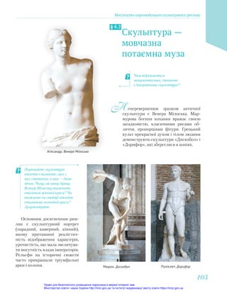 Скульптура —
мовчазна
потаємна муза
§ 6.2
еперевершеним зразком античної
скульптури є Венера Мілоська. Мар-
мурова богиня кохання вражає своєю
загадковістю, класичними рисами об-
личчя, пропорціями фігури. Грецький
культ прекрасної духом і тілом людини
демонструють скульптури «Дискобол» і
«Дорифор», які збереглися в копіях.
Н
Чим відрізняється
монументальна, станкова
і декоративна скульптура?
Мирон. Дискобол Поліклет. Дорифор
Порівняйте скульптури
атлетів і визначте, яка з
них статична, а яка — дина-
мічна. Чому, на вашу думку,
Венеру Мілоську вважають
еталоном жіночої краси? Чи
вважаєте ви статуї атлетів
еталонами чоловічої краси?
Аргументуйте.
Основним досягненням рим-
лян є скульптурний портрет
(парадний, камерний, кінний),
якому притаманні реалістич-
ність відображення характерів,
урочистість, що мала звеличува-
ти могутність влади імператорів.
Рельєфи на історичні сюжети
часто прикрашали тріумфальні
арки і колони.
Агесандр. Венера Мілоська
Мистецтво європейського культурного регіону
103
103
Право для безоплатного розміщення підручника в мережі Інтернет має
Міністерство освіти і науки України http://mon.gov.ua/ та Інститут модернізації змісту освіти https://imzo.gov.ua
 