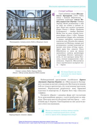 Якими пластичними засобами митець передає
динаміку, емоції персонажів (пози, жести,
волосся, вирази облич, драпірування одягу)?
Які твори Берніні, що стали
знаковими для стилю бароко,
ви знаєте?
Серед видатних творів Мікелан-
джело Буонарроті (1475—1568),
одного з титанів Відродження, —
скорботна композиція капели Ме-
дічі у церкві Сан-Лоренцо. Статуя
Лоренцо Медічі розташована в ніші
на стіні, він сидить у глибокій за-
думі. Перед ним застиглі алегоричні
фігури «Ранок» і «Вечір». Навпроти
(симетрично) — статуя Джуліано
Медічі, біля ніг якого лежать алего-
ричні фігури «День» і «Ніч». Чотири
горизонтальні фігури ніби спадають
із кришок саркофагів, символізуючи
плинність часу. Погляди обох герцогів
спрямовані на Мадонну, статуя якої
розташована в центрі композиції на
третій стіні (вона об’єднує скульп-
турні групи двох герцогів). Епоха
Відродження не знала ще такого
гармонійного синтезу архітектури
і скульптури. Ясність і врівноваже-
ність, до чого прагнули митці Рене-
сансу, сповнені напруженістю і дра-
матизмом. Творчість Мікеланджело
стала передвісником наступної епо-
хи — бароко.
З історії шедевра
Мікеланджело. Інтер’єр капели Медічі у Флоренції, Італія
Статуї з капели Медічі: Лоренцо Медічі,
«Ранок» і «Вечір» (зліва), Джуліано Медічі (справа)
Найвидатніший представник італійського бароко
Джованні Лоренцо Берніні, як і Мікеланджело Буонар-
роті, належав до митців-універсалів. Він блискуче виявив
себе не тільки в архітектурі, а й у пластичному мистецтві,
живописі. Переконливо репрезентує мову барокової
пластики й новаторства Л. Берніні його твір «Аполлон
і Дафна».
Експресія образів і динаміка форм цієї скульптури
були революційним кроком у галузі різьблення по мар-
муру. Поселити життя в бездушну кам’яну брилу — осо-
бливий дар Л. Берніні. Такої вершини не зміг досягти жо-
ден із його послідовників.
Лоренцо Берніні. Аполлон і Дафна
Мистецтво європейського культурного регіону
105
105
Право для безоплатного розміщення підручника в мережі Інтернет має
Міністерство освіти і науки України http://mon.gov.ua/ та Інститут модернізації змісту освіти https://imzo.gov.ua
 