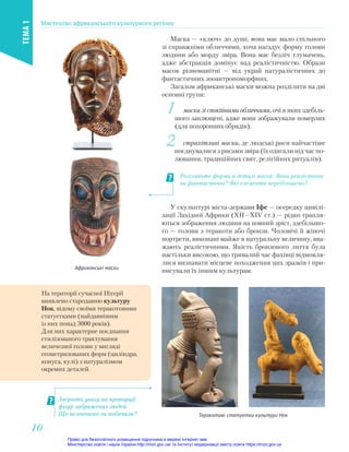 На території сучасної Нігерії
виявлено стародавню культуру
Нок, відому своїми теракотовими
статуетками (найдавнішим
із них понад 3000 років).
Для них характерне поєднання
стилізованого трактування
величезної голови у вигляді
геометризованих форм (циліндра,
конуса, кулі) з натуралізмом
окремих деталей.
У скульптурі міста-держави Іфе — осередку цивілі-
зації Західної Африки (XII—XIV ст.) — рідко трапля-
ються зображення людини на повний зріст, здебільшо-
го — голови з теракоти або бронзи. Чоловічі й жіночі
портрети, виконані майже в натуральну величину, вва-
жають реалістичними. Якість бронзового лиття була
настільки високою, що тривалий час фахівці відмовля-
лися визнавати місцеве походження цих зразків і при-
писували їх іншим культурам.
Теракотові статуетки культури Нок
Зверніть увагу на пропорції
фігур зображених людей.
Що незвичного ви побачили?
1 маски зі спокійними обличчями, очі в яких здебіль-
шого заплющені, адже вони зображували померлих
(для похоронних обрядів);
2 страхітливі маски, де людські риси найчастіше
поєднувалися з рисами звіра (їх одягали під час по-
лювання, традиційних свят, релігійних ритуалів).
Маскa — «ключ» до душі, вона має мало спільного
зі справжніми обличчями, хоча нагадує форму голови
людини або морду звіра. Вона має безліч тлумачень,
адже абстракція домінує над реалістичністю. Образи
масок різноманітні — від украй натуралістичних до
фантастичних зооантропоморфних.
Загалом африканські маски можна розділити на дві
основні групи:
Розгляньте форми й деталі масок. Вони реалістичні
чи фантастичні? Які елементи перебільшено?
Африканські маски
Мистецтво африканського культурного регіону
ТЕМА
1
10
10
Право для безоплатного розміщення підручника в мережі Інтернет має
Міністерство освіти і науки України http://mon.gov.ua/ та Інститут модернізації змісту освіти https://imzo.gov.ua
 