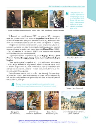 Актуалізуйте свої
знання: що вам відо-
мо про імпресіонізм
у мистецтві? Де він
виник і які мав інно-
вації? Хто з митців
належав до цього
стилю? Наведіть
приклади.
Використовуючи репродукції, поясніть, як художники-
імпресіоністи передавали враження від мінливості світу.
Г. Курбе. Віолончеліст (автопортрет). Молоді жінки з села (фрагмент). Дівчина з чайками
У Франції в останній третині XIX — на початку XX ст. виникло
нове мистецьке явище, яке назвали імпресіонізмом. Зазвичай під
цим терміном мається на увазі напрям або стиль у живописі, хоча
його ідеї та методи знайшли своє втілення в літературі та музиці.
Історію виникнення об’єднання молодих художників, їхніх па-
ризьких виставок, які спричинили ажіотаж і скандали, ви знаєте з
попередніх класів, як і роль у цьому картини Клода Моне (1840—
1926) «Враження. Схід сонця» (1872) для виникнення терміна,
який випадково став назвою стилю.
Першопрохідцями імпресіонізму стали Едуард Мане, Огюст
Ренуар, Каміль Піссарро, Едгар Дега, Альфред Сіслей, Берта
Морізо.
Суттєвою ознакою імпресіонізму стала орієнтація на почуття,
а не на розум. Об’єктом зображення обирають не предмети, події
та явища, а враження від них. Живописці прагнули відобразити
світ у його мінливості. Звідси — пошук виразності, інтерес до тех-
нічних деталей малярства.
Імпресіоністи писали просто неба — на пленері. Це спричини-
ло появу «ескізної» манери живопису, техніки дрібного мазка. За-
хоплюючись передачею повітряної перспективи, вони створювали
ілюзію світла, повітря.
Клод Моне. Водяні лілії
Едуард Мане. Аржантей
Едгар Дега.
Три танцівниці
Огюст Ренуар.
Дівчата за фортепіано
Каміль Піссарро. Оперний проїзд.
Париж під дощем
Берта Морізо.
Вправи на скрипці
Мистецтво європейського культурного регіону
119
119
Право для безоплатного розміщення підручника в мережі Інтернет має
Міністерство освіти і науки України http://mon.gov.ua/ та Інститут модернізації змісту освіти https://imzo.gov.ua
 