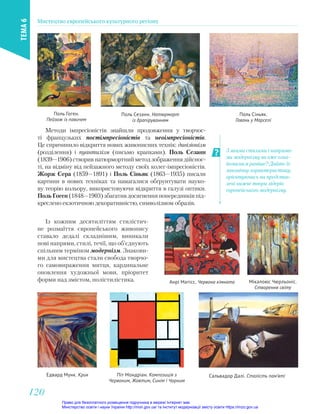 Методи імпресіоністів знайшли продовження у творчос-
ті французьких постімпресіоністів та неоімпресіоністів.
Це спричинило відкриття нових живописних технік: дивізіонізм
(розділення) і пуантилізм (письмо крапками). Поль Сезанн
(1839—1906)створивнатюрмортнийметодзображеннядійснос-
ті, на відміну від пейзажного методу своїх колег-імпресіоністів.
Жорж Сера (1859—1891) і Поль Сіньяк (1863—1935) писали
картини в нових техніках та намагалися обґрунтувати науко-
ву теорію кольору, використовуючи відкриття в галузі оптики.
Поль Гоген (1848—1903) збагатив досягнення попередників під-
креслено екзотичною декоративністю, символізмом образів.
Із кожним десятиліттям стилістич-
не розмаїття європейського живопису
ставало дедалі складнішим, виникали
нові напрями, стилі, течії, що об’єднують
спільним терміном модернізм. Знакови-
ми для мистецтва стали свобода творчо-
го самовираження митця, кардинальне
оновлення художньої мови, пріоритет
форми над змістом, полістилістика.
Поль Сезанн. Натюрморт
із драпіруванням
Поль Сіньяк.
Гавань у Марселі
Поль Гоген.
Пейзаж із павичем
З якими стилями і напряма-
ми модернізму ви вже озна-
йомилися раніше? Дайте їх
лаконічну характеристику,
орієнтуючись на представ-
лені нижче твори лідерів
європейського модернізму.
Анрі Матісс. Червона кімната Мікалоюс Чюрльоніс.
Створення світу
Едвард Мунк. Крик Піт Мондріан. Композиція з
Червоним, Жовтим, Синім і Чорним
Сальвадор Далі. Сталість пам’яті
Мистецтво європейського культурного регіону
ТЕМА
6
120
120
Право для безоплатного розміщення підручника в мережі Інтернет має
Міністерство освіти і науки України http://mon.gov.ua/ та Інститут модернізації змісту освіти https://imzo.gov.ua
 