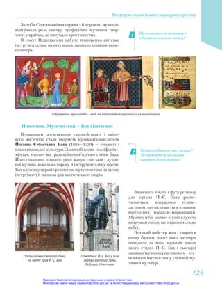 Які твори Баха ви вже слухали?
Чи вважаєте ви цю музику
складною для розуміння?
Що незвичного ви помітили в
зображенні нотного запису?
За доби Середньовіччя церква з її хоровою музикою
відігравала роль центру професійної музичної твор-
чості у країнах, де панувало християнство.
В епоху Відродження набуло поширення світське
інструментальне музикування, виникло поняття «ком-
позитор».
Зображення музикантів і нот на стародавніх європейських мініатюрах
Німеччина. Музичні генії — Бах і Бетховен
Вершинним досягненням європейського і світо-
вого мистецтва стала творчість музиканта-мислителя
Йоганна Себастьяна Баха (1685—1750) — гордості і
слави німецької культури. Зазвичай слова «поліфонія»,
«фуга», «орган» ми традиційно пов’язуємо з ім’ям Баха.
Його спадщина охоплює різні жанри світської і духов-
ної музики, вокально-хорову й інструментальну сфери.
Бах служив у церкві органістом, віртуозно грав на цьому
інструменті й написав для нього чимало творів.
Знаменита токата і фуга ре мінор
для органа Й.-С. Баха розпо-
чинається потужною темою-
заспівом, що виливається в лавину
віртуозних пасажів-імпровізацій.
Музика ніби малює в уяві слухача
величний собор, що підноситься до
небес.
Великий майстер жив і творив в
епоху бароко, проте його шедеври
виходили за межі вузьких рамок
цього стилю. Й.-С. Бах і сьогодні
залишається неперевершеним і все-
осяжним інтелектом у світовій му-
зичній культурі.
Орган церкви Святого Томи,
на якому грав Й.-С. Бах
Пам’ятник Й.-С. Баху біля
церкви Святого Томи,
Лейпциг, Німеччина
Мистецтво європейського культурного регіону
123
123
Право для безоплатного розміщення підручника в мережі Інтернет має
Міністерство освіти і науки України http://mon.gov.ua/ та Інститут модернізації змісту освіти https://imzo.gov.ua
 