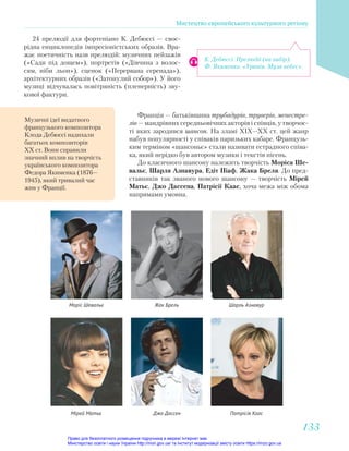 Музичні ідеї видатного
французького композитора
Клода Дебюссі надихали
багатьох композиторів
ХХ ст. Вони справили
значний вплив на творчість
українського композитора
Федора Якименка (1876—
1945), який тривалий час
жив у Франції.
К. Дебюссі. Прелюдії (на вибір).
Ф. Якименко. «Уранія. Муза небес».
24 прелюдії для фортепіано К. Дебюссі — своє-
рідна енциклопедія імпресіоністських образів. Вра-
жає поетичність назв прелюдій: музичних пейзажів
(«Сади під дощем»), портретів («Дівчина з волос-
сям, ніби льон»), сценок («Перервана серенада»),
архітектурних образів («Затонулий собор»). У його
музиці відчувалась повітряність (пленерність) зву-
кової фактури.
Франція — батьківщина трубадурів, труверів, менестре-
лів — мандрівних середньовічних акторів і співців, у творчос-
ті яких зародився шансон. На зламі XIX—XX ст. цей жанр
набув популярності у співаків паризьких кабаре. Французь-
ким терміном «шансоньє» стали називати естрадного співа-
ка, який нерідко був автором музики і текстів пісень.
До класичного шансону належить творчість Моріса Ше-
вальє, Шарля Азнавура, Едіт Піаф, Жака Бреля. До пред-
ставників так званого нового шансону — творчість Мірей
Матьє, Джо Дассена, Патрісії Каас, хоча межа між обома
напрямами умовна.
Моріс Шевальє
Мірей Матьє
Жак Брель
Джо Дассен
Шарль Азнавур
Патрісія Каас
Мистецтво європейського культурного регіону
133
133
Право для безоплатного розміщення підручника в мережі Інтернет має
Міністерство освіти і науки України http://mon.gov.ua/ та Інститут модернізації змісту освіти https://imzo.gov.ua
 
